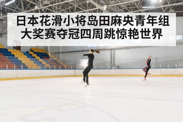 日本花滑小将岛田麻央青年组大奖赛夺冠四周跳惊艳世界